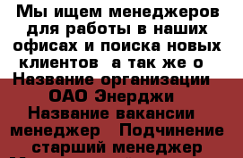 Мы ищем менеджеров для работы в наших офисах и поиска новых клиентов, а так же о › Название организации ­ ОАО Энерджи › Название вакансии ­ менеджер › Подчинение ­ старший менеджер › Минимальный оклад ­ 40 000 › Максимальный оклад ­ 150 000 › Возраст от ­ 20 › Возраст до ­ 45 - Все города Работа » Вакансии   . Адыгея респ.,Адыгейск г.